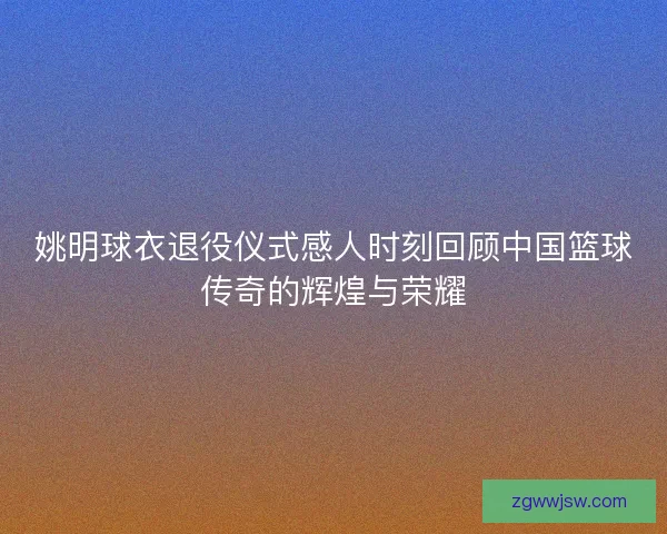 姚明球衣退役仪式感人时刻回顾中国篮球传奇的辉煌与荣耀