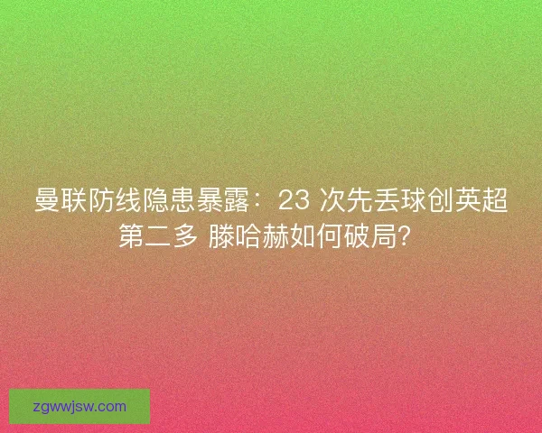 曼联防线隐患暴露：23 次先丢球创英超第二多 滕哈赫如何破局？