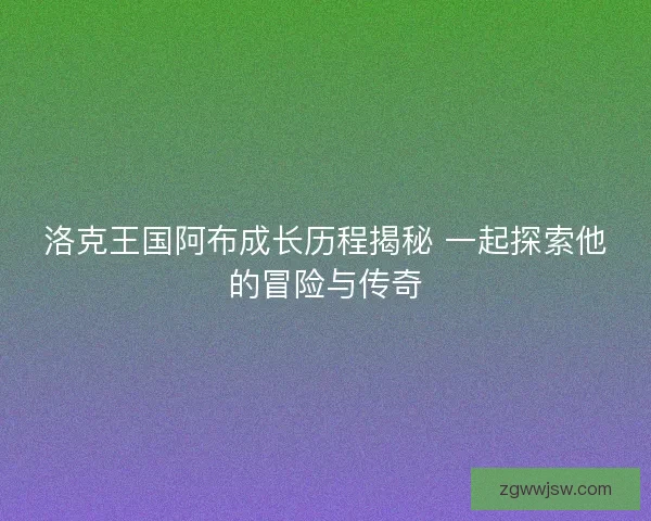洛克王国阿布成长历程揭秘 一起探索他的冒险与传奇