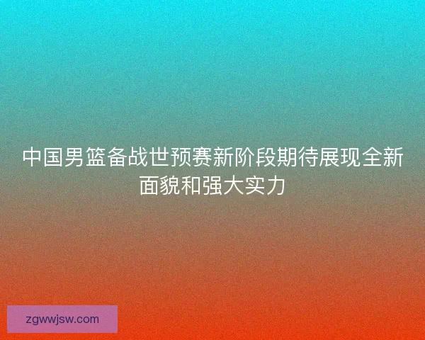 中国男篮备战世预赛新阶段期待展现全新面貌和强大实力