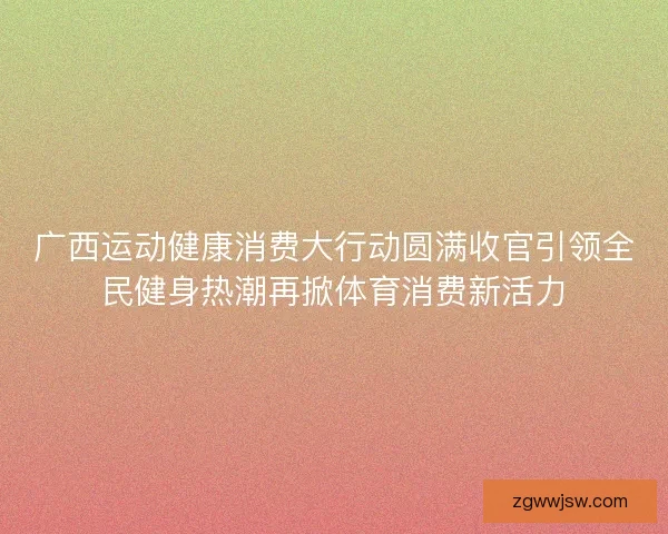 广西运动健康消费大行动圆满收官引领全民健身热潮再掀体育消费新活力