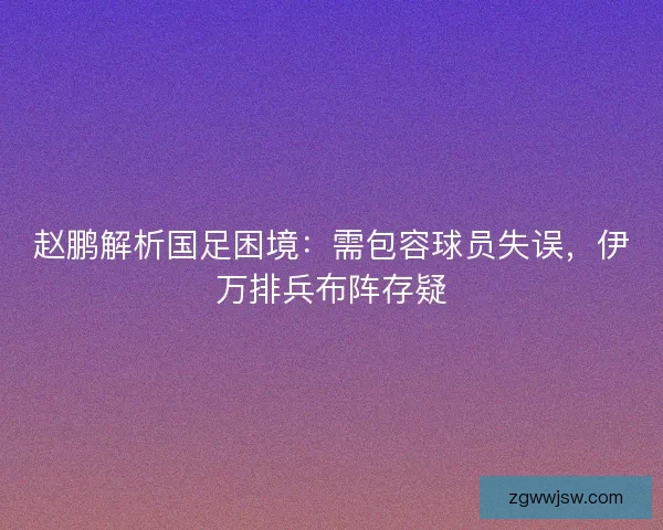 赵鹏解析国足困境：需包容球员失误，伊万排兵布阵存疑