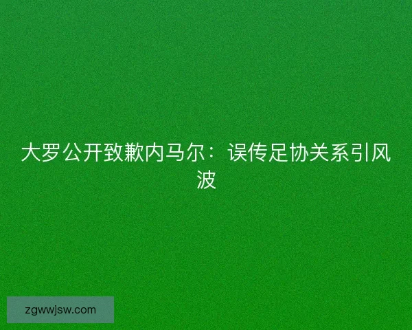 大罗公开致歉内马尔：误传足协关系引风波