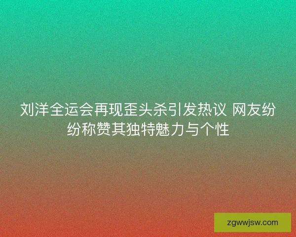 刘洋全运会再现歪头杀引发热议 网友纷纷称赞其独特魅力与个性
