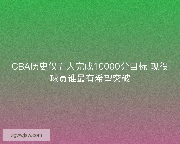 CBA历史仅五人完成10000分目标 现役球员谁最有希望突破