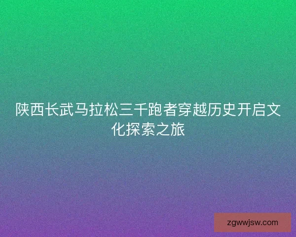 陕西长武马拉松三千跑者穿越历史开启文化探索之旅