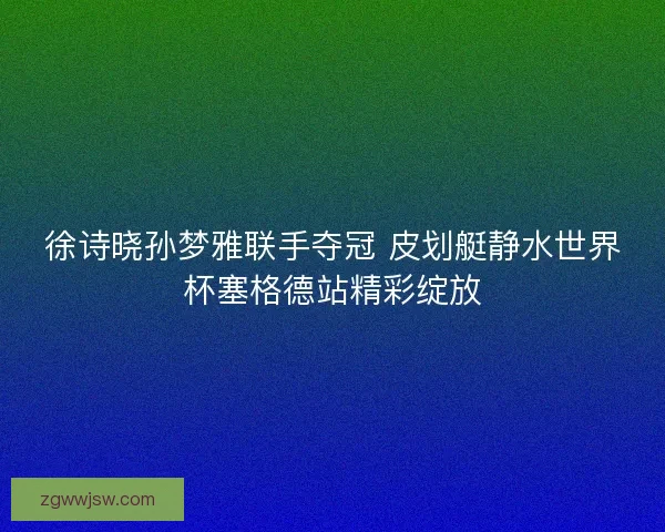 徐诗晓孙梦雅联手夺冠 皮划艇静水世界杯塞格德站精彩绽放