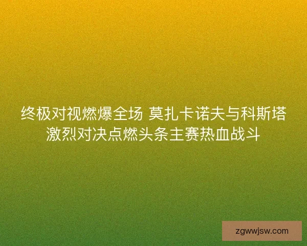 终极对视燃爆全场 莫扎卡诺夫与科斯塔激烈对决点燃头条主赛热血战斗