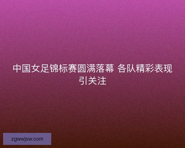 中国女足锦标赛圆满落幕 各队精彩表现引关注 中国女足锦标赛圆满落幕 各队精彩表现引关注