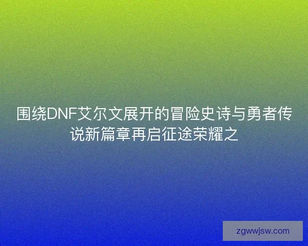 围绕DNF艾尔文展开的冒险史诗与勇者传说新篇章再启征途荣耀之 围绕DNF艾尔文展开的冒险史诗与勇者传说新篇章再启征途荣耀之