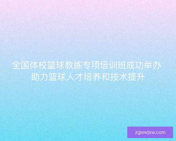 全国体校篮球教练专项培训班成功举办 助力篮球人才培养和技术提升