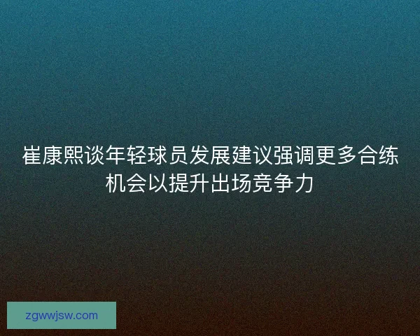 崔康熙谈年轻球员发展建议强调更多合练机会以提升出场竞争力