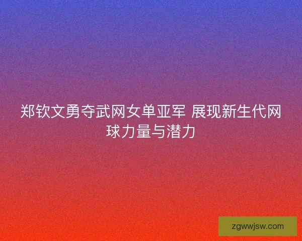 郑钦文勇夺武网女单亚军 展现新生代网球力量与潜力