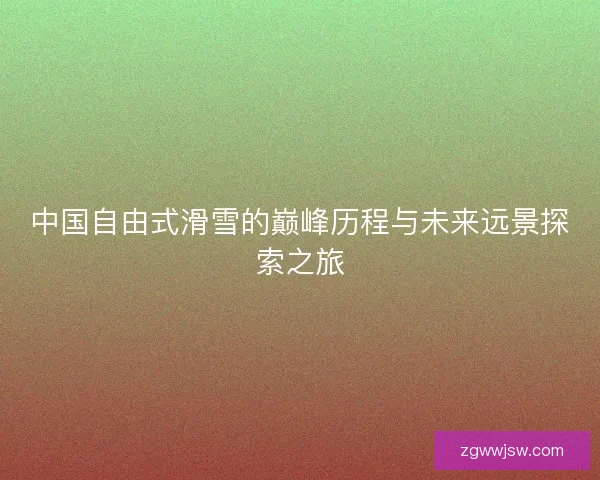 中国自由式滑雪的巅峰历程与未来远景探索之旅 中国自由式滑雪的巅峰历程与未来远景探索之旅