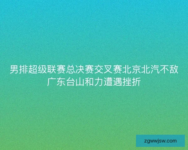 男排超级联赛总决赛交叉赛北京北汽不敌广东台山和力遭遇挫折 男排超级联赛总决赛交叉赛北京北汽不敌广东台山和力遭遇挫折